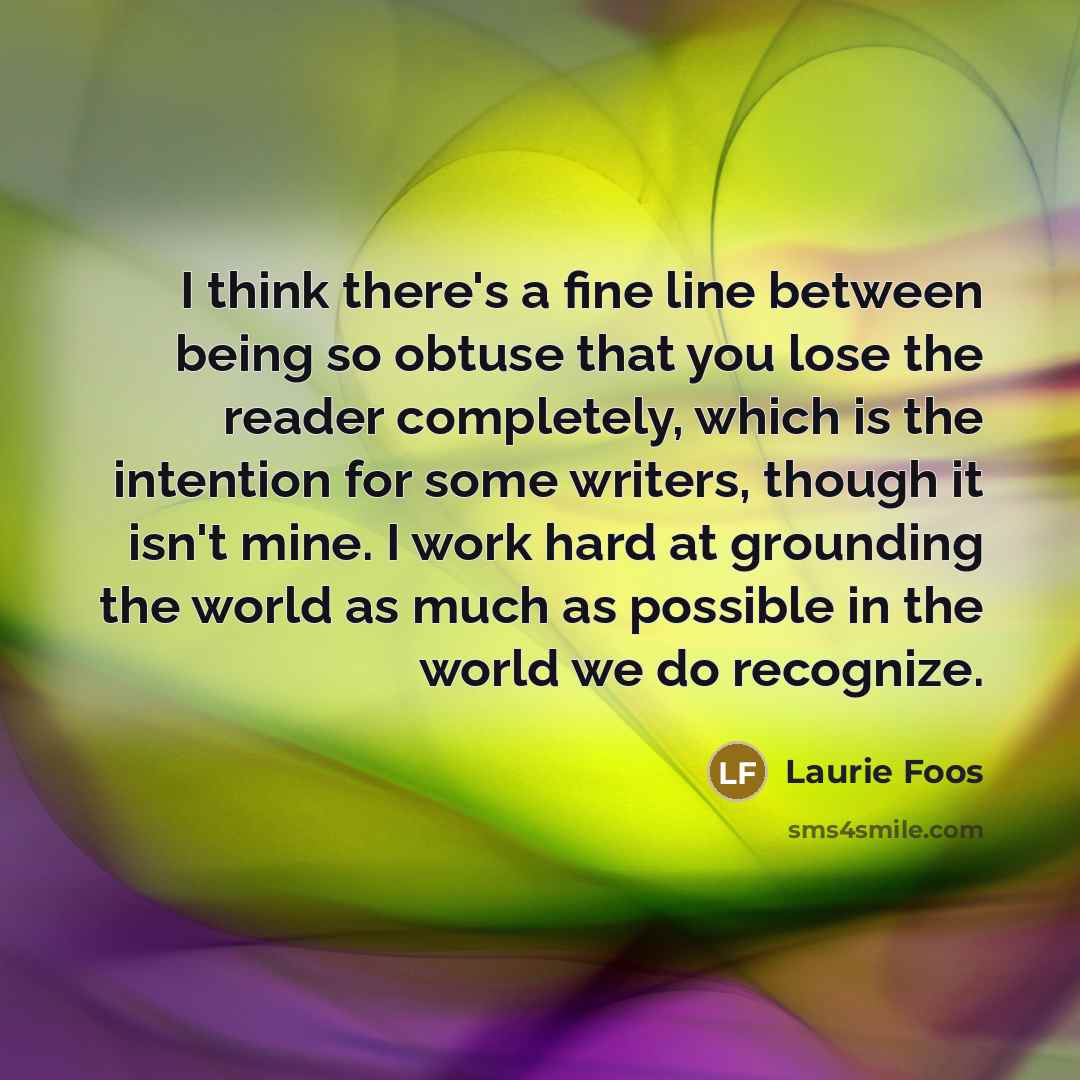 “I think there's a fine line between being so obtuse that you lose the reader completely, which is the intention for some writers, though it isn't mine. I work hard at grounding the world as much as possible in the world we do recognize.” quote by Laurie Foos