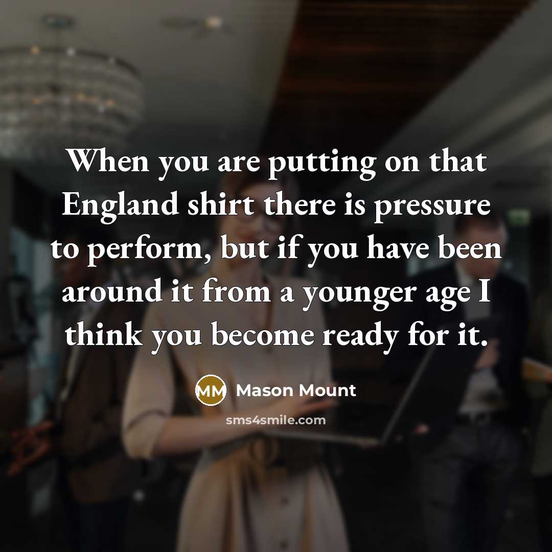 “When you are putting on that England shirt there is pressure to perform, but if you have been around it from a younger age I think you become ready for it.” quote by Mason Mount