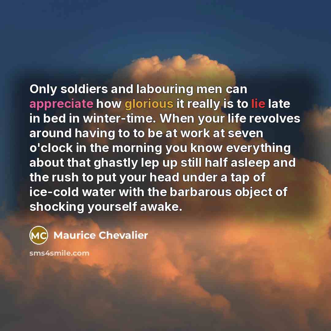 “Only soldiers and labouring men can appreciate how glorious it really is to lie late in bed in winter-time. When your life revolves around having to to be at work at seven o'clock in the morning you know everything about that ghastly lep up still half asleep and the rush to put your head under a…” quote by Maurice Chevalier