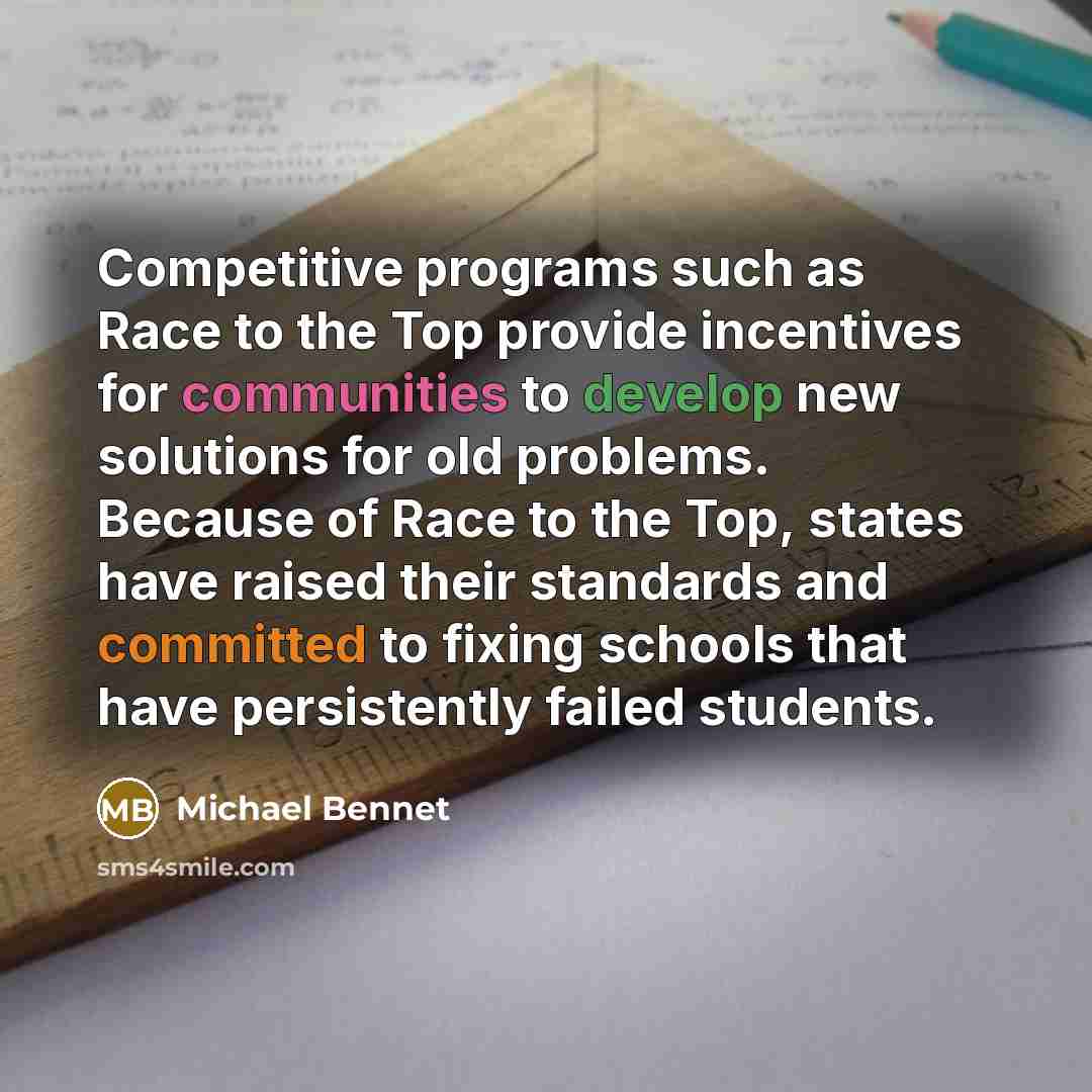 “Competitive programs such as Race to the Top provide incentives for communities to develop new solutions for old problems. Because of Race to the Top, states have raised their standards and committed to fixing schools that have persistently failed students.” quote by Michael Bennet