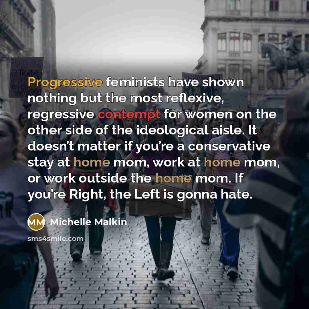 “Progressive feminists have shown nothing but the most reflexive, regressive contempt for women on the other side of the ideological aisle. It doesn’t matter if you’re a conservative stay at home mom, work at home mom, or work outside the home mom. If you’re Right, the Left is gonna hate.” quote by Michelle Malkin