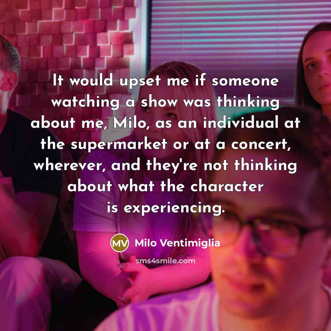 “It would upset me if someone watching a show was thinking about me, Milo, as an individual at the supermarket or at a concert, wherever, and they're not thinking about what the character is experiencing.” quote by Milo Ventimiglia