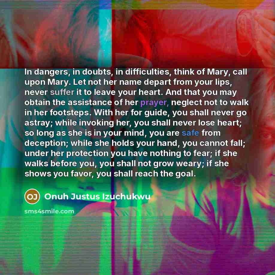 “In dangers, in doubts, in difficulties, think of Mary, call upon Mary. Let not her name depart from your lips, never suffer it to leave your heart. And that you may obtain the assistance of her prayer, neglect not to walk in her footsteps. With her for guide, you shall never go astray; while…” quote by Onuh Justus Izuchukwu