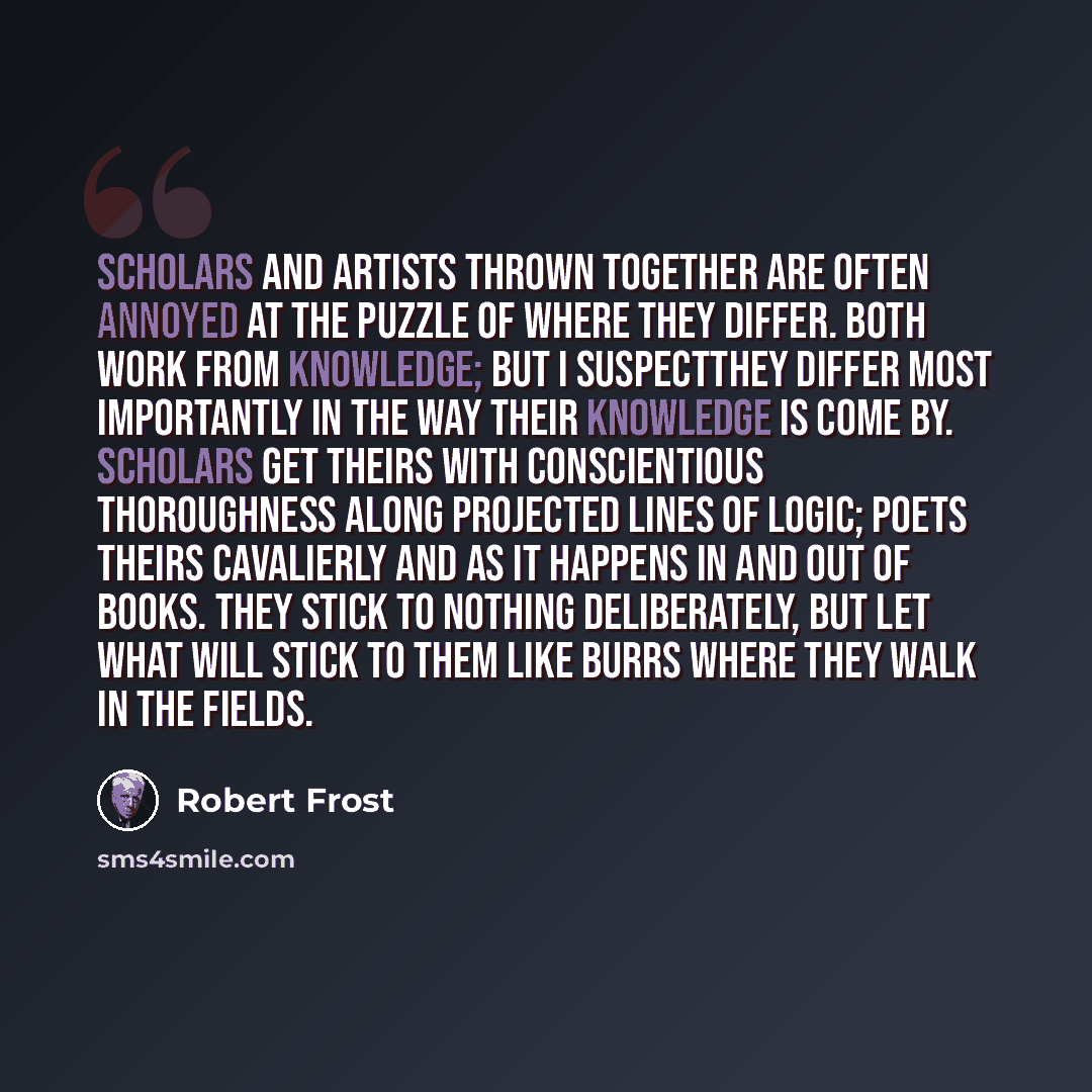 “Scholars and artists thrown together are often annoyed at the puzzle of where they differ. Both work from knowledge; but I suspectthey differ most importantly in the way their knowledge is come by. Scholars get theirs with conscientious thoroughness along projected lines of logic; poets theirs…” quote by Robert Frost