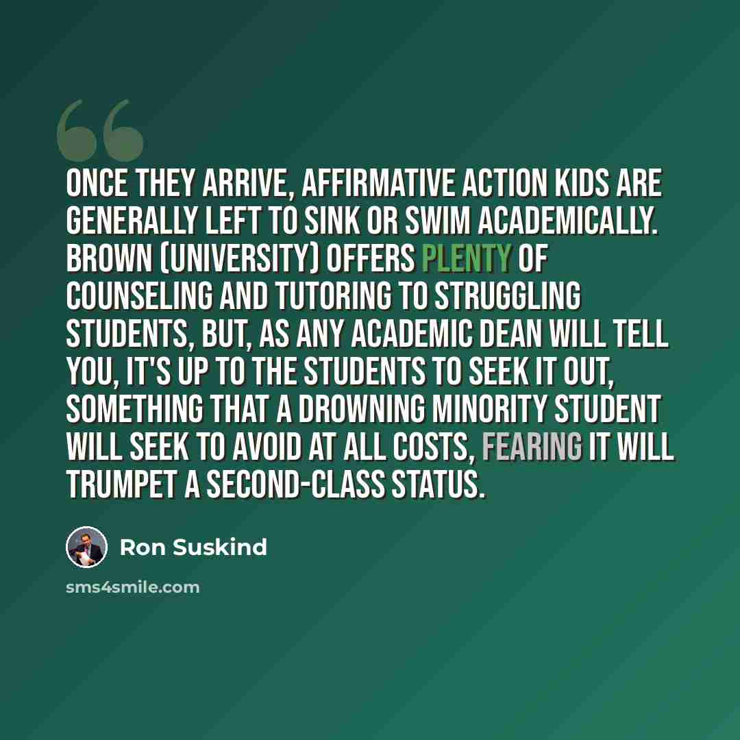 “Once they arrive, affirmative action kids are generally left to sink or swim academically. Brown (University) offers plenty of counseling and tutoring to struggling students, but, as any academic Dean will tell you, it's up to the students to seek it out, something that a drowning minority student…” quote by Ron Suskind