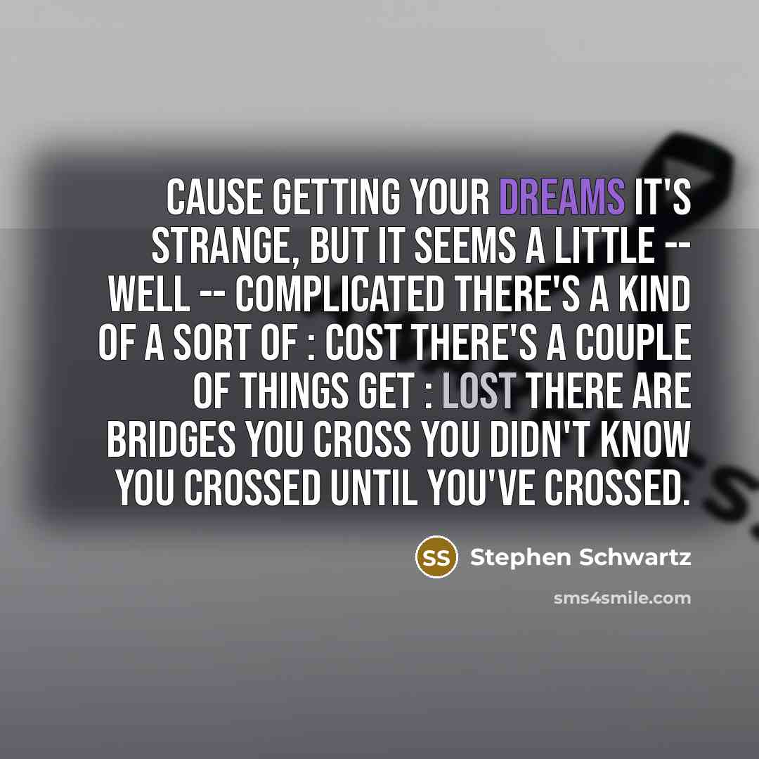 “Cause getting your dreams It's strange, but it seems A little -- well -- complicated There's a kind of a sort of : cost There's a couple of things get : lost There are bridges you cross You didn't know you crossed Until you've crossed.” quote by Stephen Schwartz