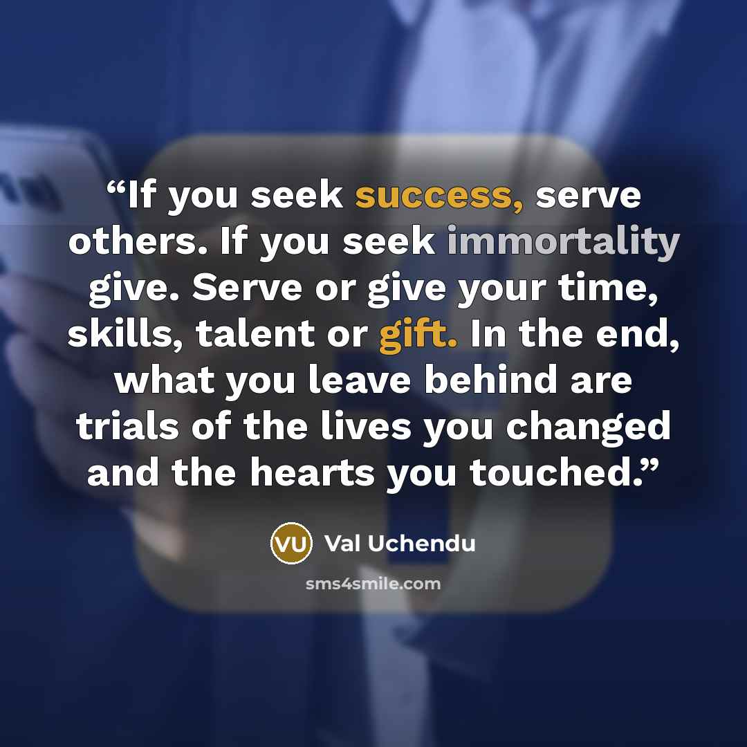 “If you seek success, serve others. If you seek immortality give. Serve or give your time, skills, talent or gift. In the end, what you leave behind are trials of the lives you changed and the hearts you touched.” quote by Val Uchendu
