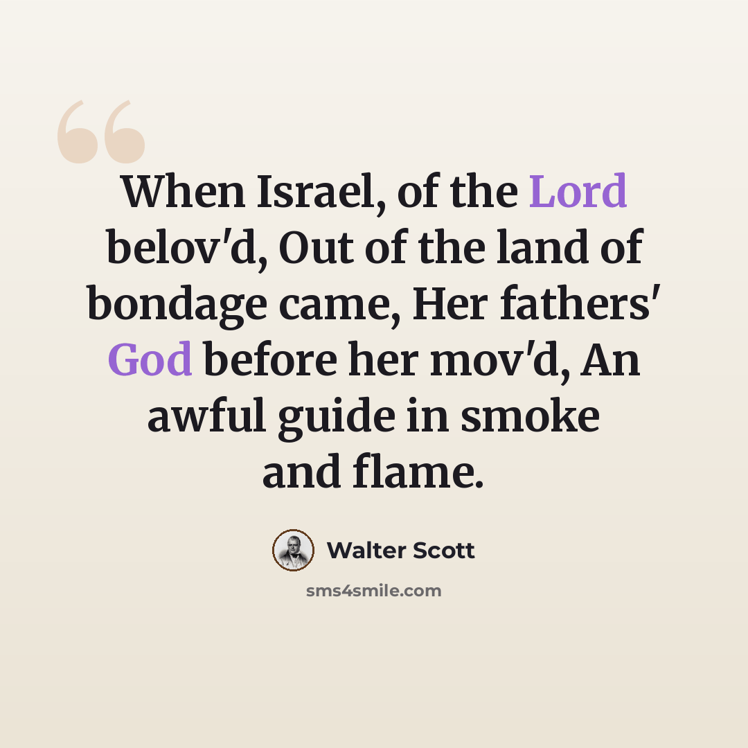“When Israel, of the Lord belov'd, Out of the land of bondage came, Her fathers' God before her mov'd, An awful guide in smoke and flame.” quote by Walter Scott
