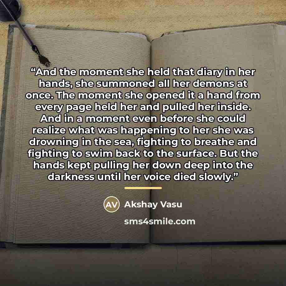 “And the moment she held that diary in her hands, she summoned all her demons at once. The moment she opened it a hand from every page held her and pulled her inside. And in a moment even before she could realize what was happening to her she was drowning in the sea, fighting to breathe and…” quote by Akshay Vasu