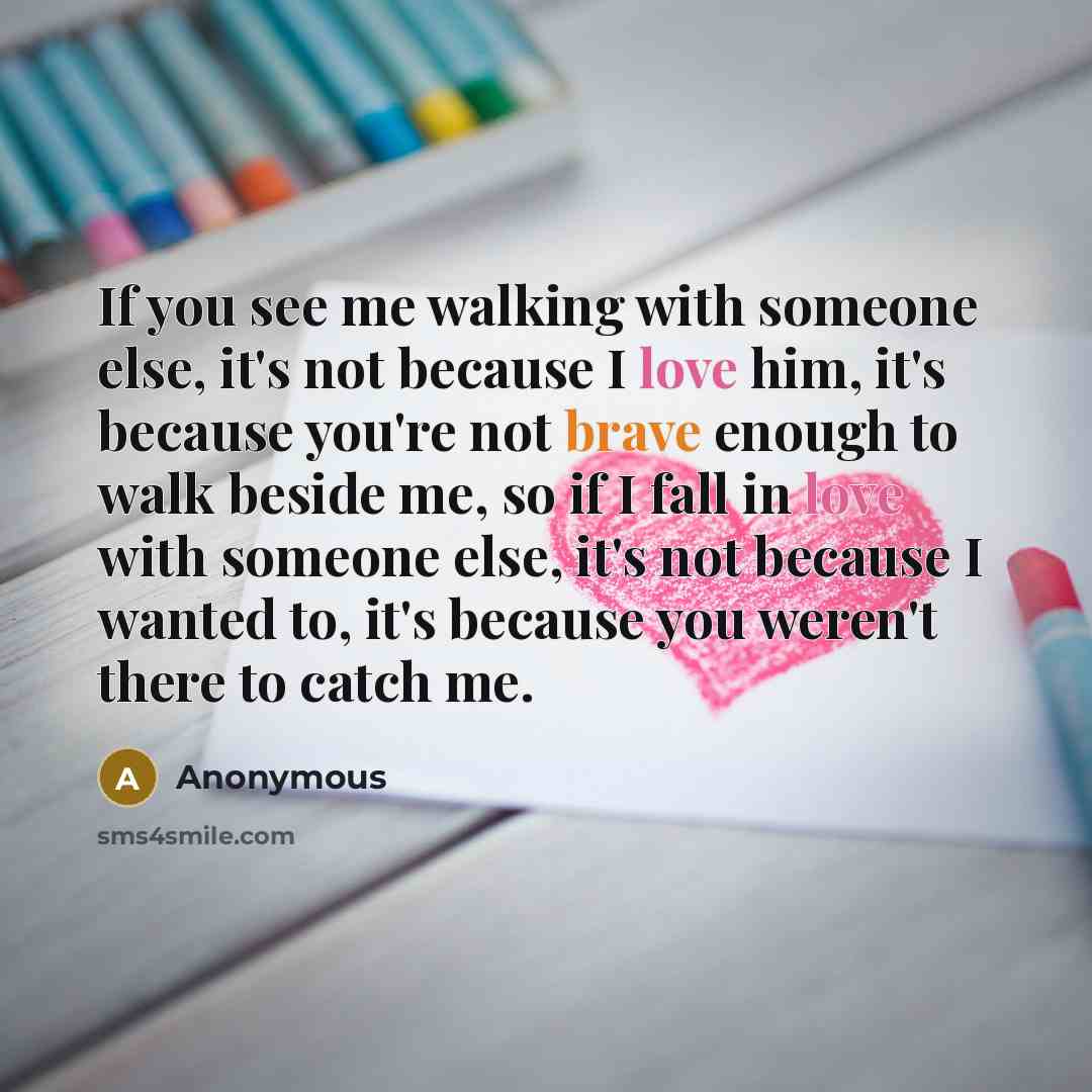 “If you see me walking with someone else, it's not because I love him, it's because you're not brave enough to walk beside me, so if I fall in love with someone else, it's not because I wanted to, it's because you weren't there to catch me.” quote by Anonymous