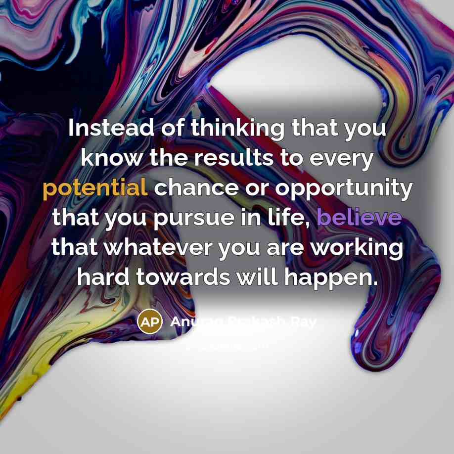 “Instead of thinking that you know the results to every potential chance or opportunity that you pursue in life, believe that whatever you are working hard towards will happen.” quote by Anurag Prakash Ray