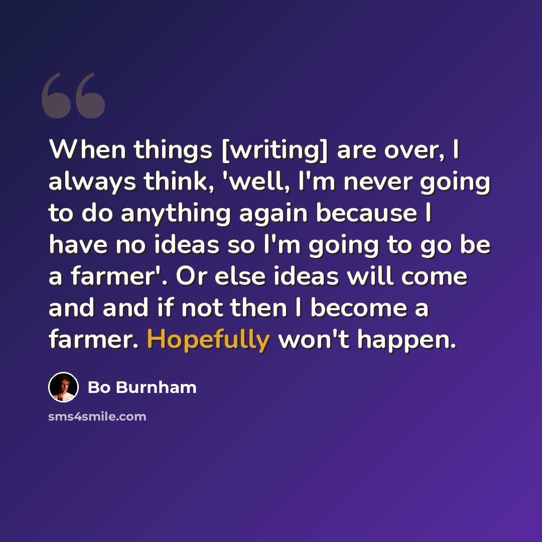 “When things [writing] are over, I always think, 'well, I'm never going to do anything again because I have no ideas so I'm going to go be a farmer'. Or else ideas will come and and if not then I become a farmer. Hopefully won't happen.” quote by Bo Burnham
