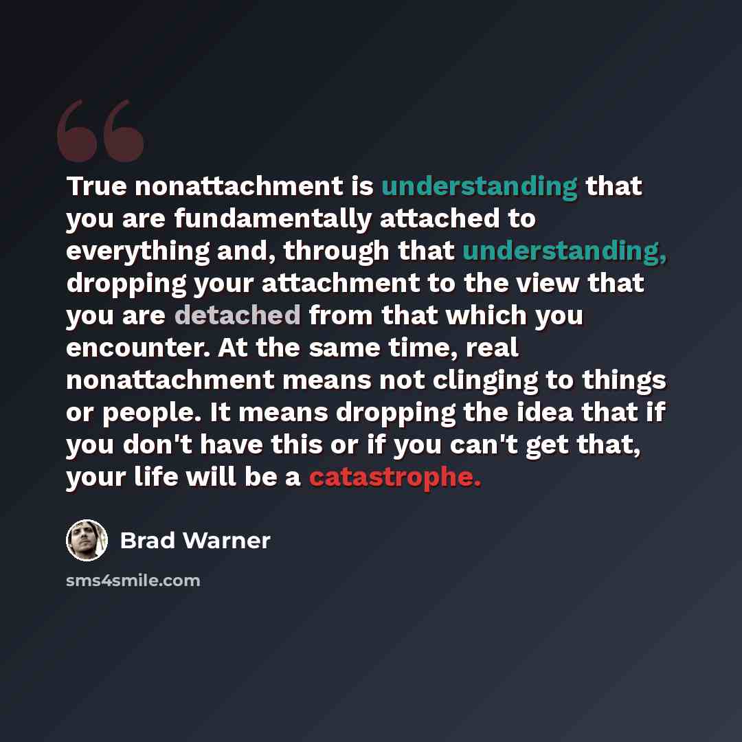 “True nonattachment is understanding that you are fundamentally attached to everything and, through that understanding, dropping your attachment to the view that you are detached from that which you encounter. At the same time, real nonattachment means not clinging to things or people. It means…” quote by Brad Warner