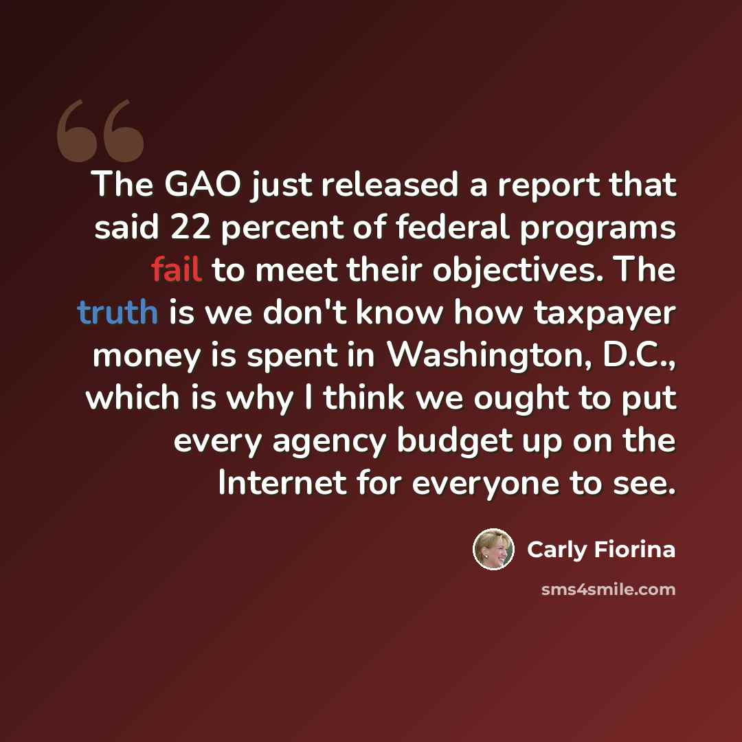 “The GAO just released a report that said 22 percent of federal programs fail to meet their objectives. The truth is we don't know how taxpayer money is spent in Washington, D.C., which is why I think we ought to put every agency budget up on the Internet for everyone to see.” quote by Carly Fiorina