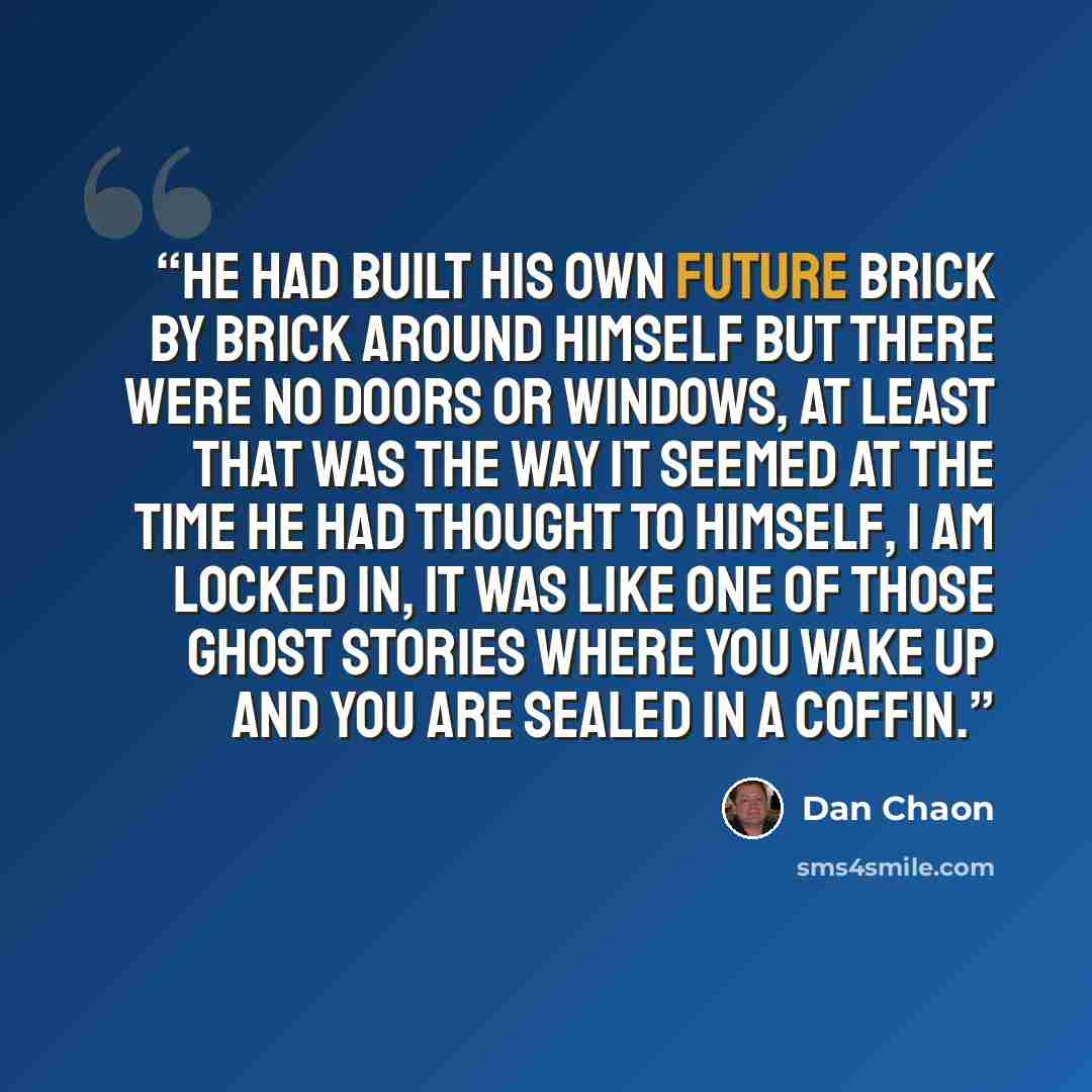 “He had built his own future brick by brick around himself but there were no doors or windows, at least that was the way it seemed at the time he had thought to himself, I am locked in, it was like one of those ghost stories where you wake up and you are sealed in a coffin.” quote by Dan Chaon