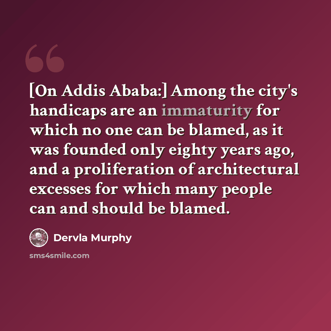 “[On Addis Ababa:] Among the city's handicaps are an immaturity for which no one can be blamed, as it was founded only eighty years ago, and a proliferation of architectural excesses for which many people can and should be blamed.” quote by Dervla Murphy