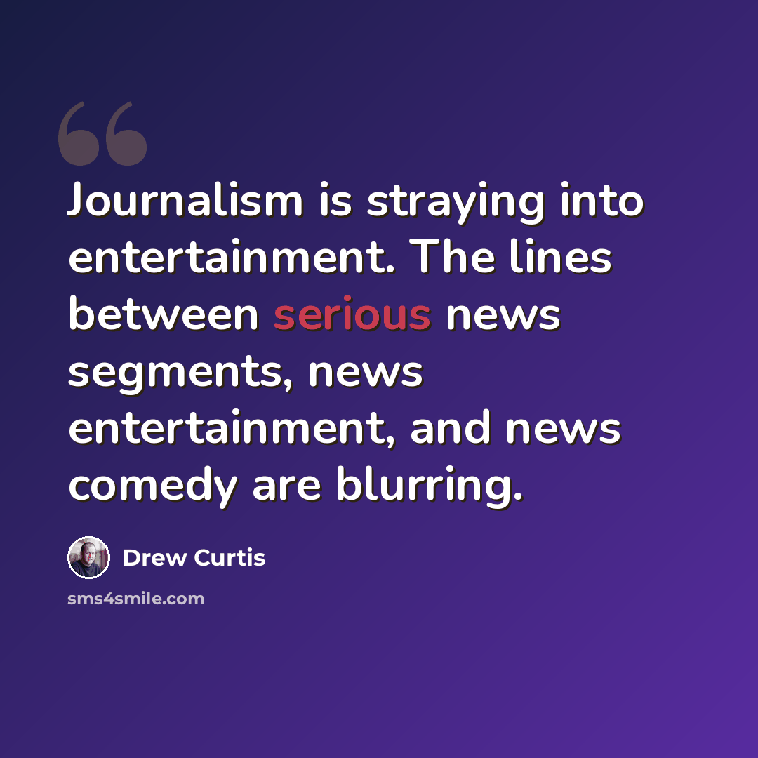 “Journalism is straying into entertainment. The lines between serious news segments, news entertainment, and news comedy are blurring.” quote by Drew Curtis