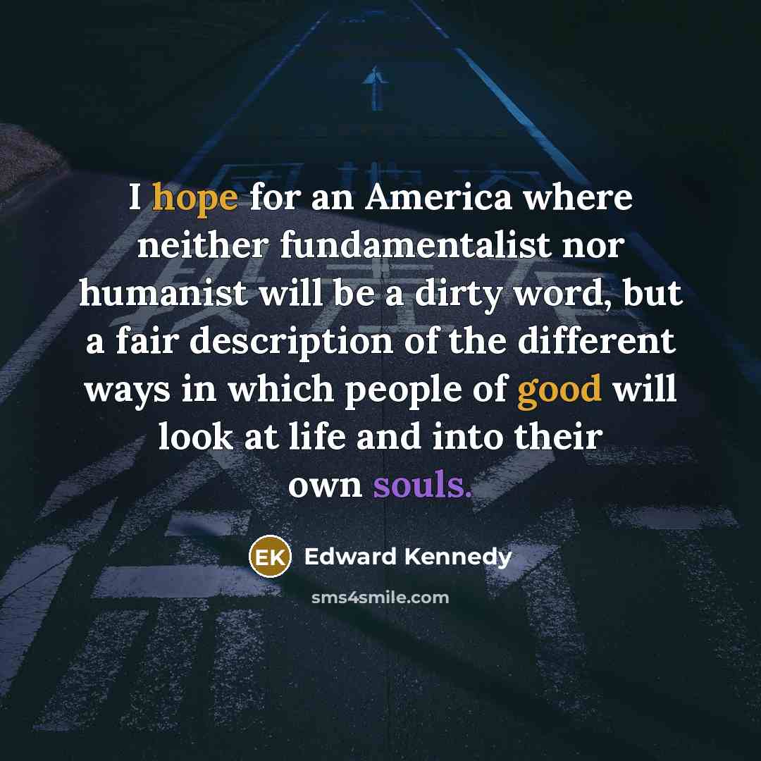 “I hope for an America where neither fundamentalist nor humanist will be a dirty word, but a fair description of the different ways in which people of good will look at life and into their own souls.” quote by Edward Kennedy