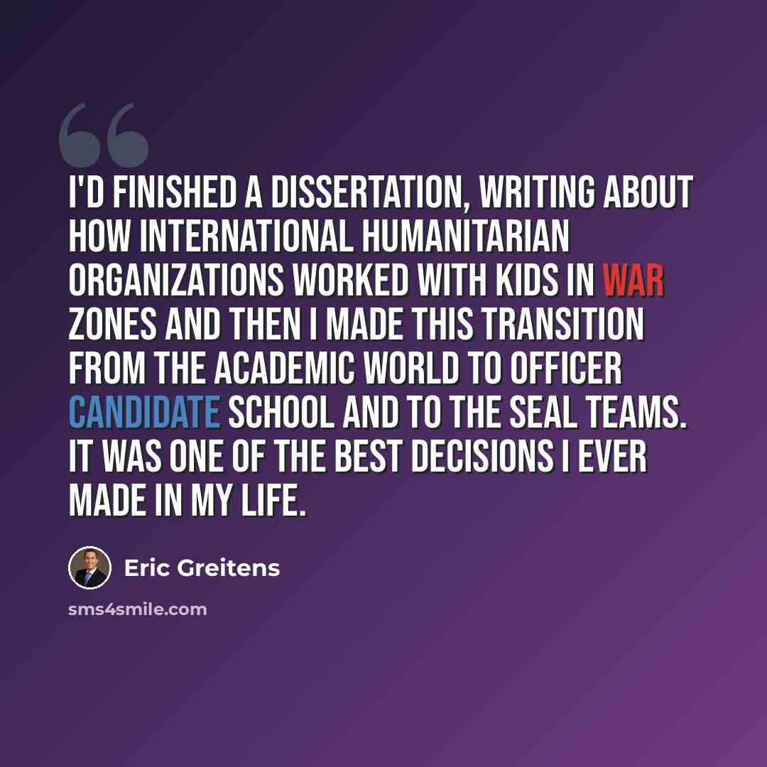 “I'd finished a dissertation, writing about how international humanitarian organizations worked with kids in war zones and then I made this transition from the academic world to officer candidate school and to the SEAL teams. It was one of the best decisions I ever made in my life.” quote by Eric Greitens
