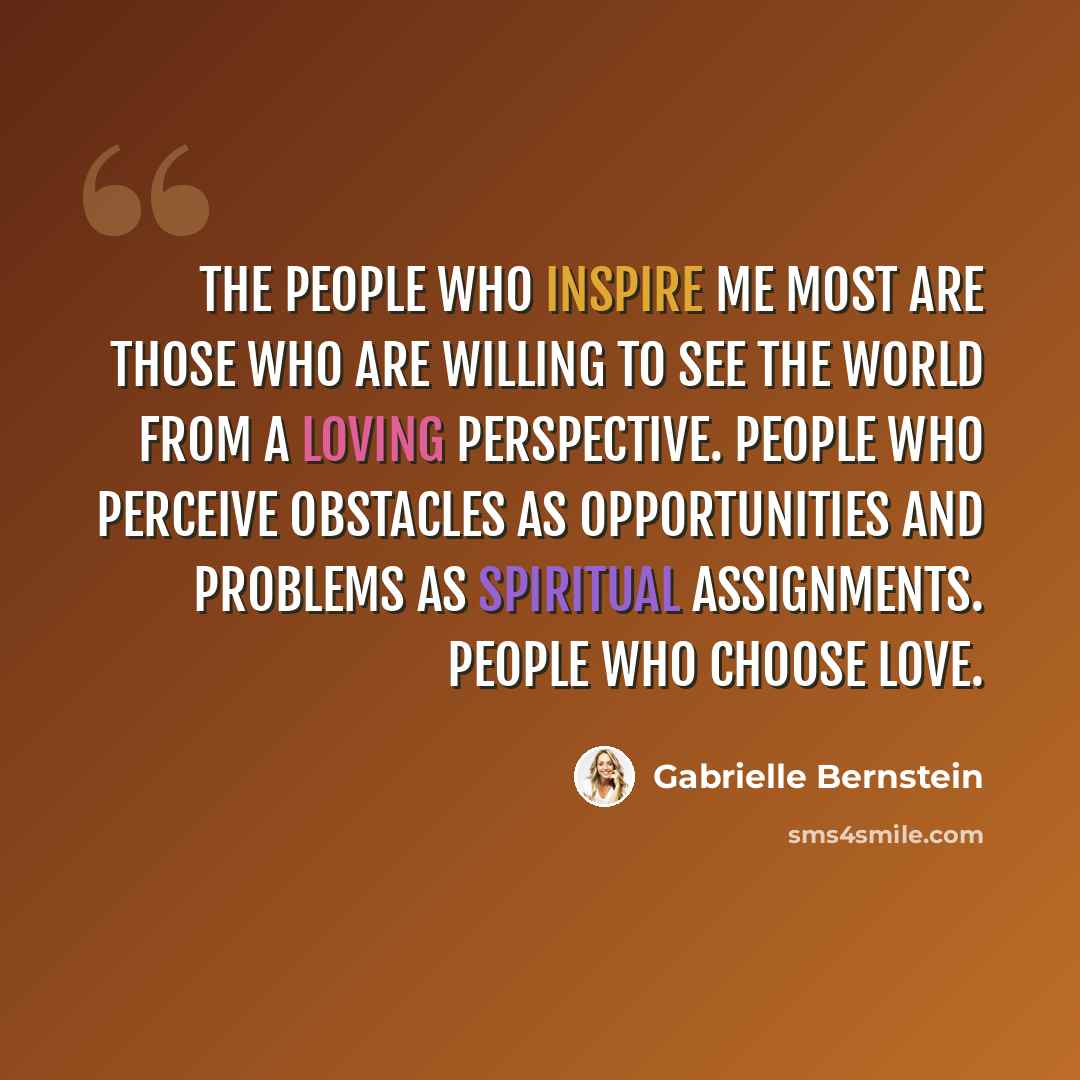 “The people who inspire me most are those who are willing to see the world from a loving perspective. People who perceive obstacles as opportunities and problems as spiritual assignments. People who choose love.” quote by Gabrielle Bernstein