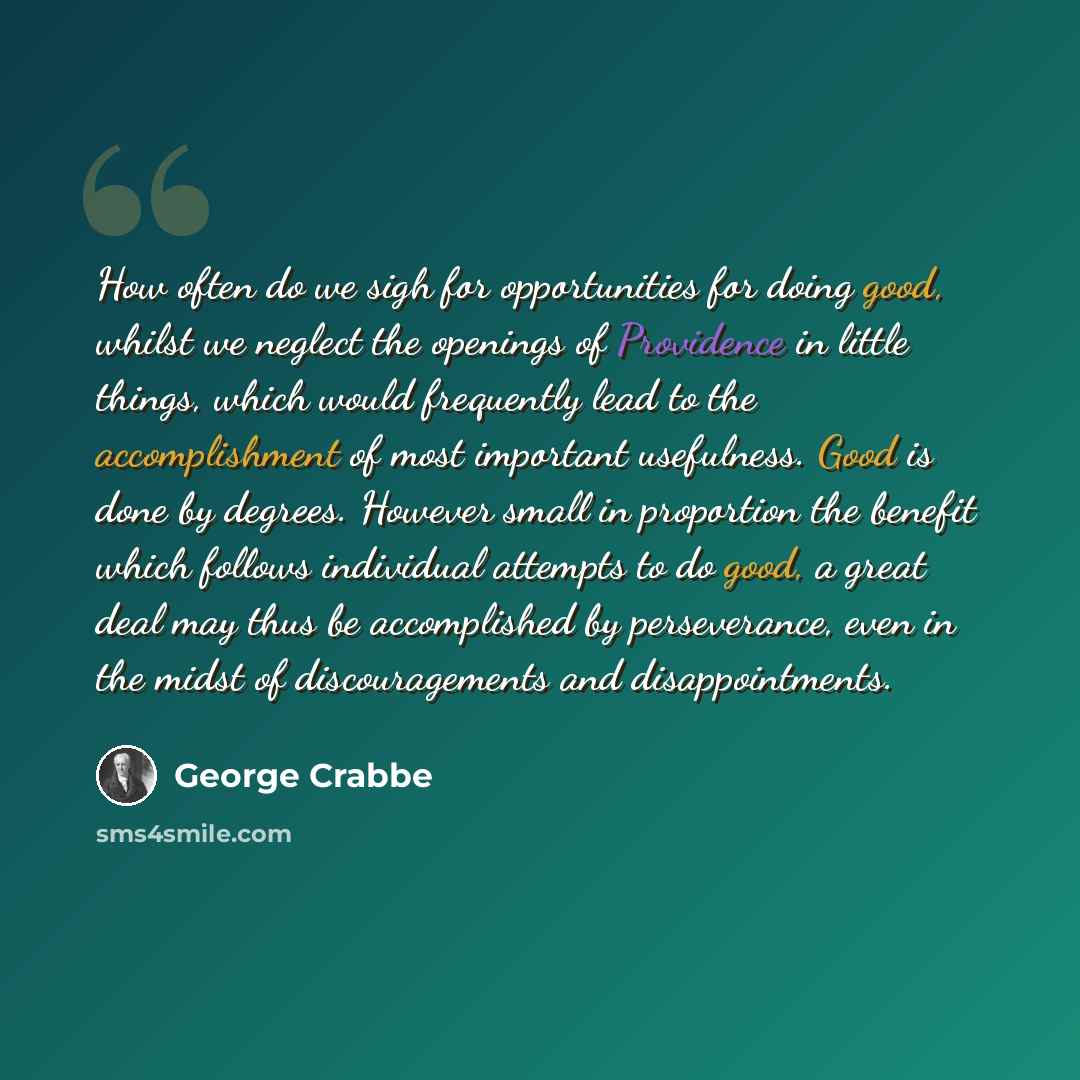“How often do we sigh for opportunities for doing good, whilst we neglect the openings of Providence in little things, which would frequently lead to the accomplishment of most important usefulness. Good is done by degrees. However small in proportion the benefit which follows individual attempts…” quote by George Crabbe