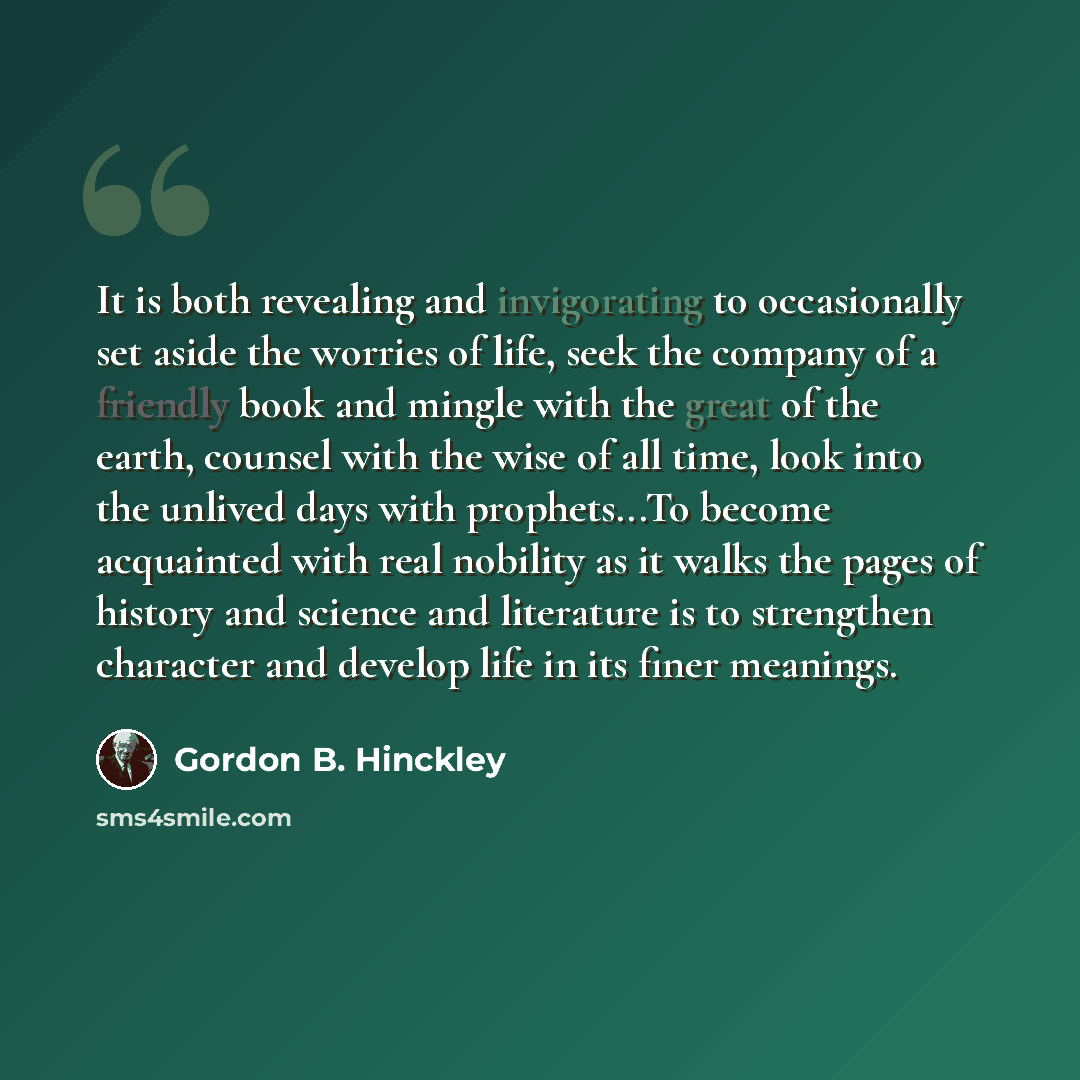 “It is both revealing and invigorating to occasionally set aside the worries of life, seek the company of a friendly book and mingle with the great of the earth, counsel with the wise of all time, look into the unlived days with prophets...To become acquainted with real nobility as it walks the…” quote by Gordon B. Hinckley