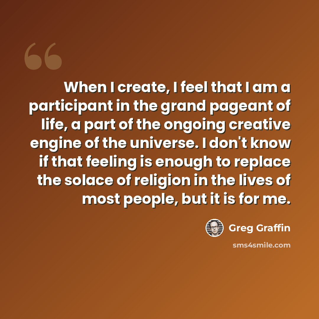 “When I create, I feel that I am a participant in the grand pageant of life, a part of the ongoing creative engine of the universe. I don't know if that feeling is enough to replace the solace of religion in the lives of most people, but it is for me.” quote by Greg Graffin