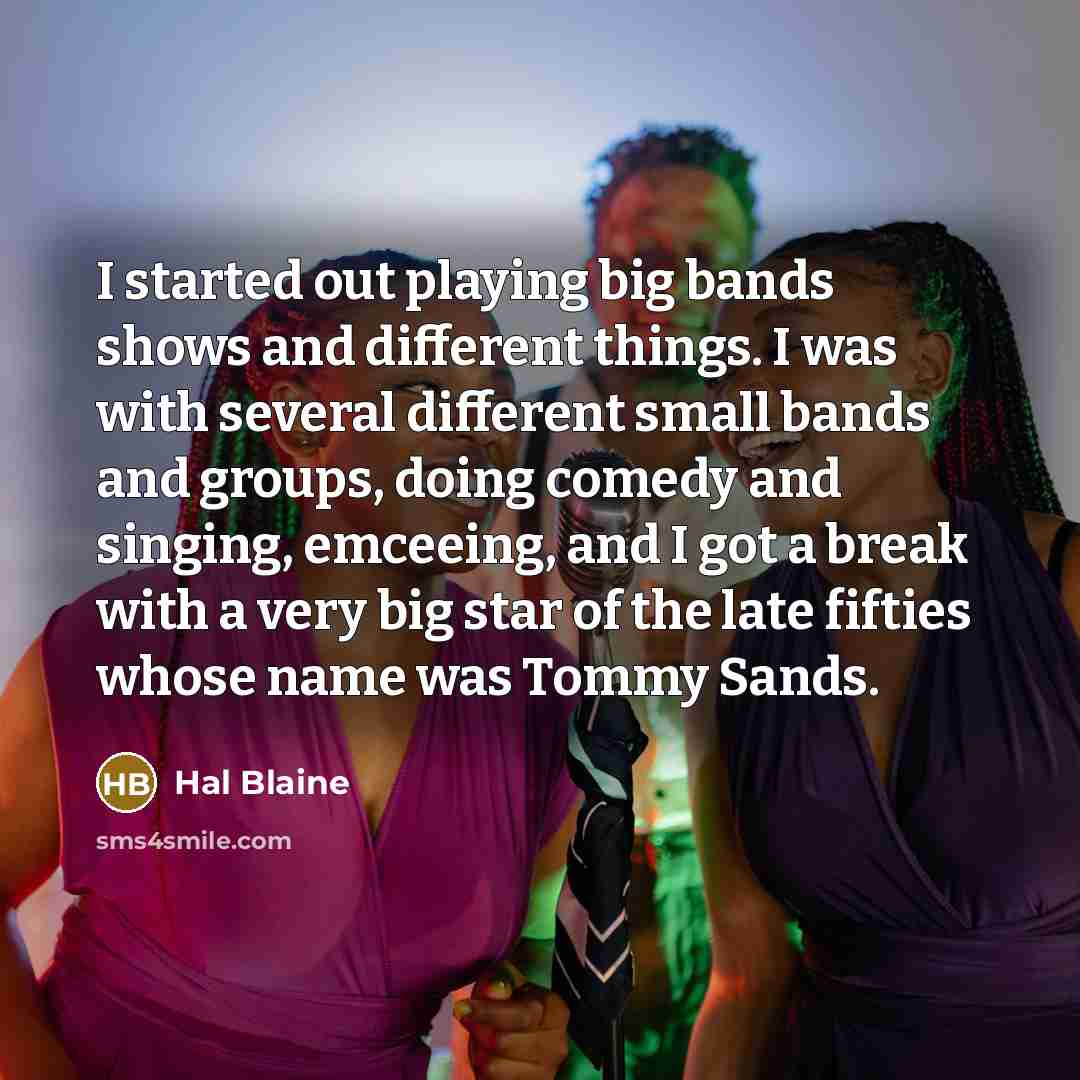 “I started out playing big bands shows and different things. I was with several different small bands and groups, doing comedy and singing, emceeing, and I got a break with a very big star of the late fifties whose name was Tommy Sands.” quote by Hal Blaine