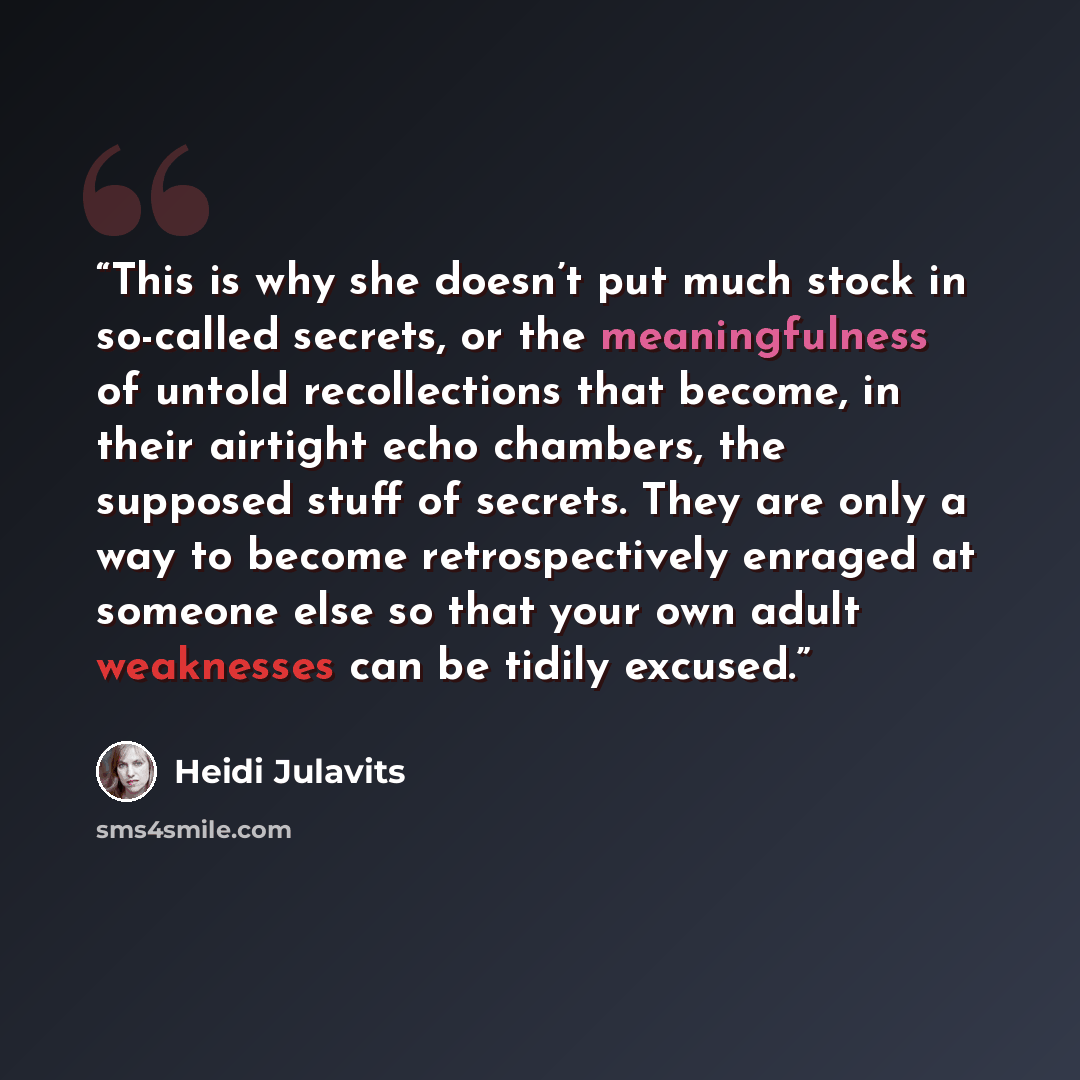 “This is why she doesn’t put much stock in so-called secrets, or the meaningfulness of untold recollections that become, in their airtight echo chambers, the supposed stuff of secrets. They are only a way to become retrospectively enraged at someone else so that your own adult weaknesses can be…” quote by Heidi Julavits