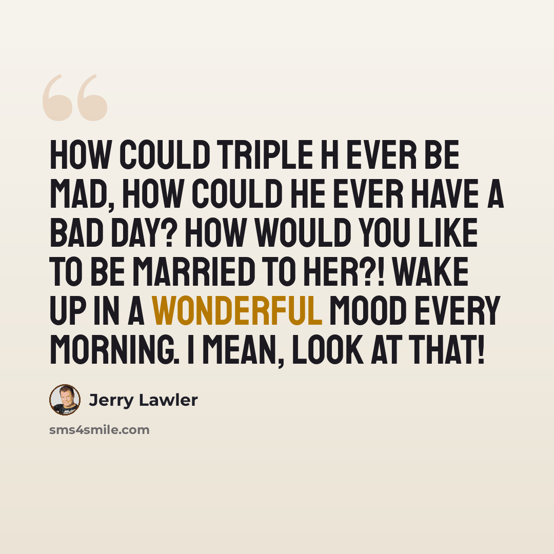“How could Triple H EVER be mad, how could he EVER have a bad day? How would you like to be married to her?! Wake up in a wonderful mood every morning. I mean, look at that!” quote by Jerry Lawler