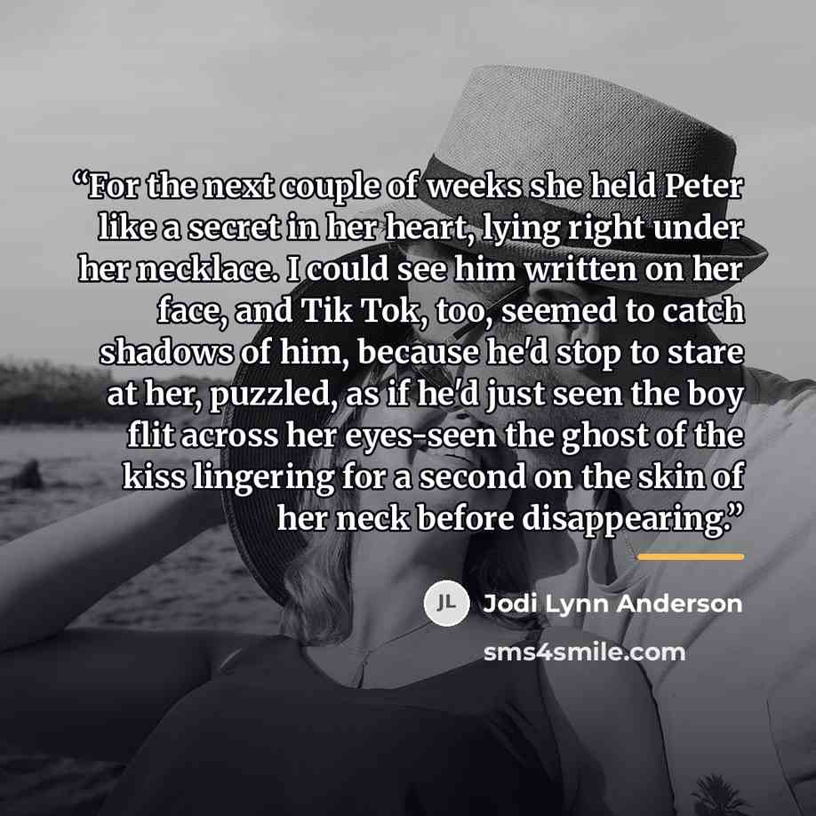 “For the next couple of weeks she held Peter like a secret in her heart, lying right under her necklace. I could see him written on her face, and Tik Tok, too, seemed to catch shadows of him, because he'd stop to stare at her, puzzled, as if he'd just seen the boy flit across her eyes-seen the…” quote by Jodi Lynn Anderson