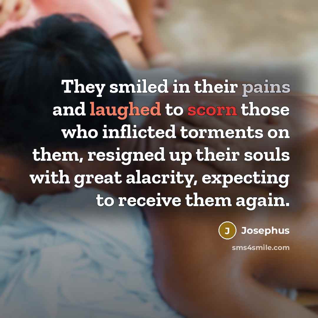 “They smiled in their pains and laughed to scorn those who inflicted torments on them, resigned up their souls with great alacrity, expecting to receive them again.” quote by Josephus