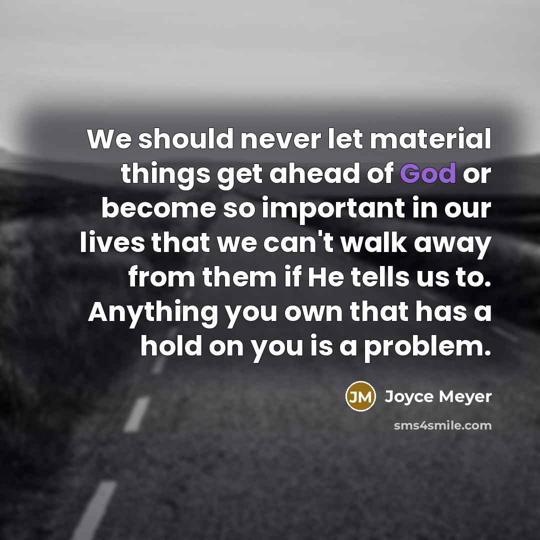 “We should never let material things get ahead of God or become so important in our lives that we can't walk away from them if He tells us to. Anything you own that has a hold on you is a problem.” quote by Joyce Meyer