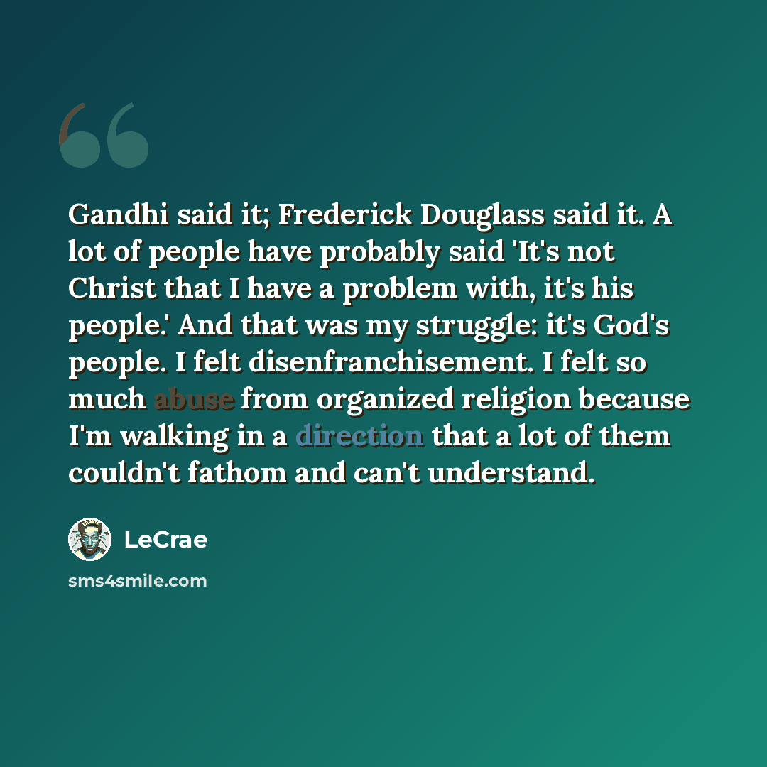 “Gandhi said it; Frederick Douglass said it. A lot of people have probably said 'It's not Christ that I have a problem with, it's his people.' And that was my struggle: it's God's people. I felt disenfranchisement. I felt so much abuse from organized religion because I'm walking in a direction that…” quote by Lecrae