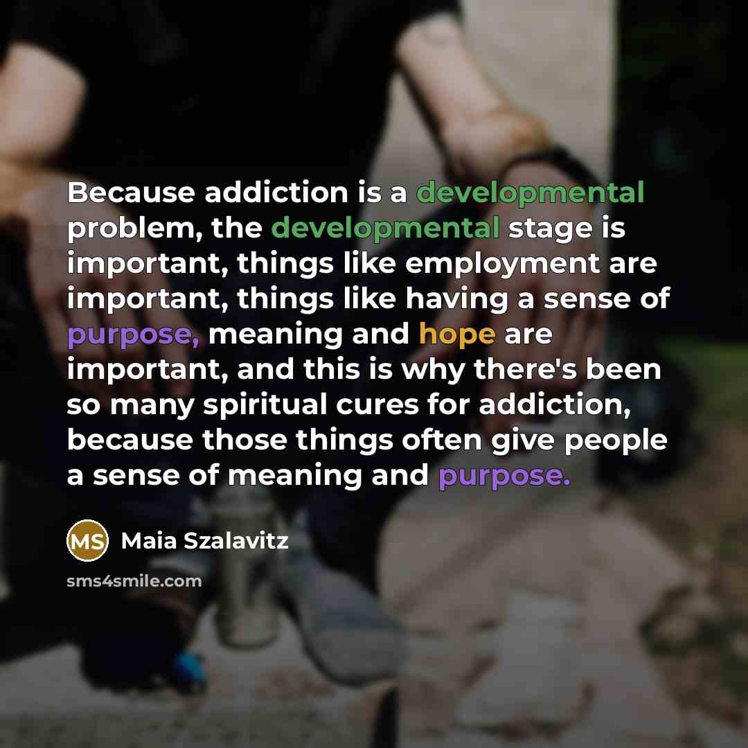 “Because addiction is a developmental problem, the developmental stage is important, things like employment are important, things like having a sense of purpose, meaning and hope are important, and this is why there's been so many spiritual cures for addiction, because those things often give…” quote by Maia Szalavitz