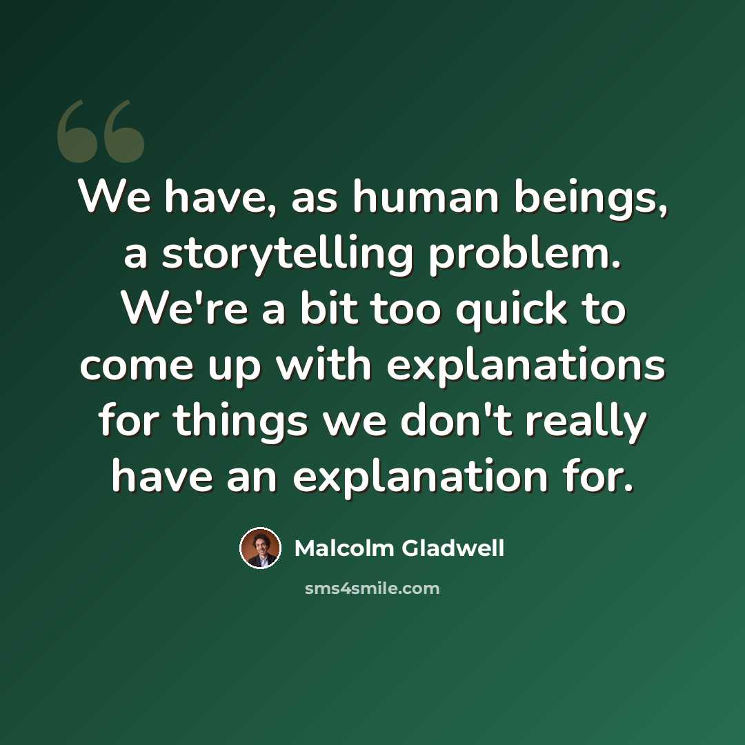“We have, as human beings, a storytelling problem. We're a bit too quick to come up with explanations for things we don't really have an explanation for.” quote by Malcolm Gladwell
