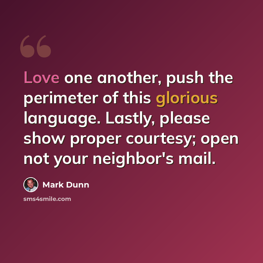 “Love one another, push the perimeter of this glorious language. Lastly, please show proper courtesy; open not your neighbor's mail.” quote by Mark Dunn