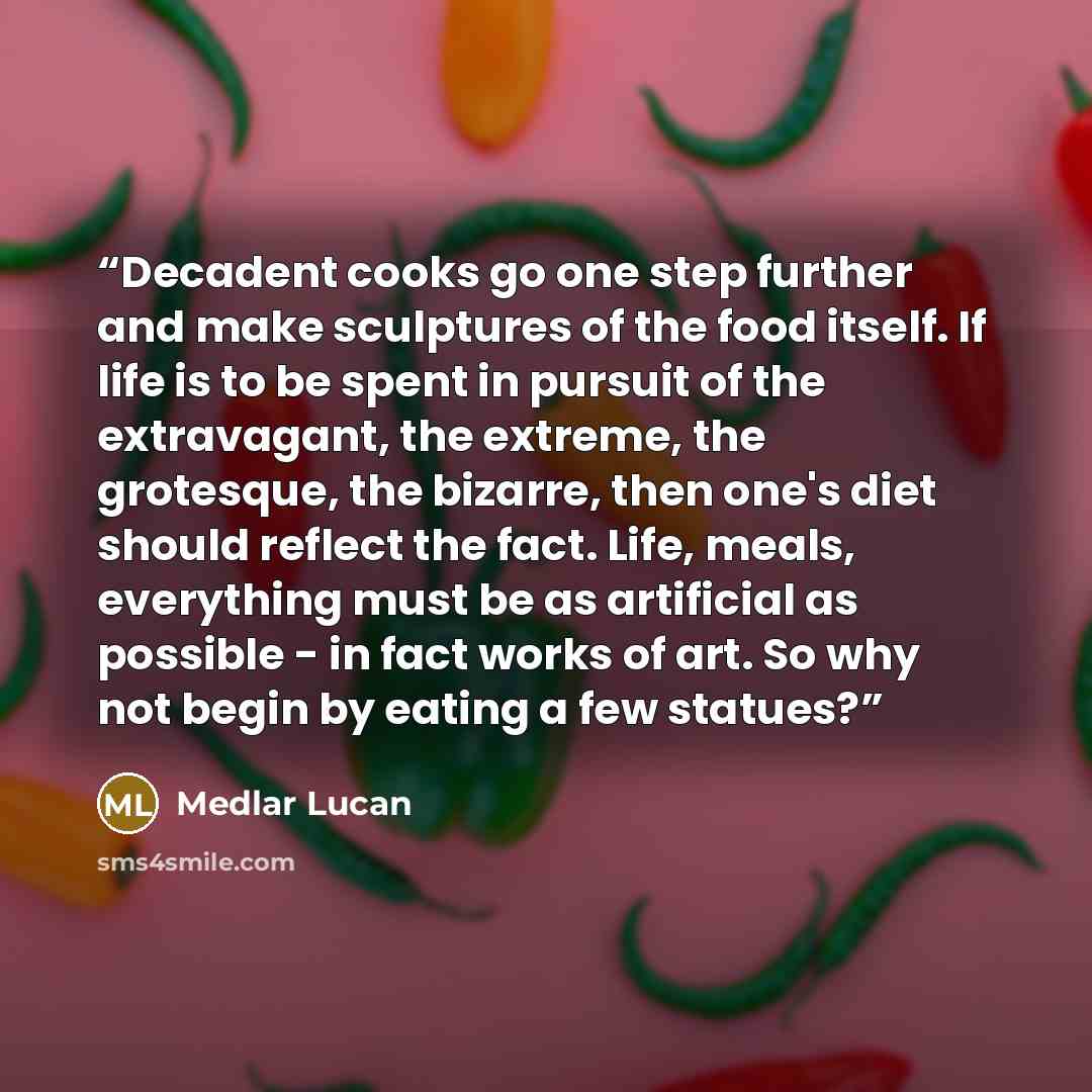 “Decadent cooks go one step further and make sculptures of the food itself. If life is to be spent in pursuit of the extravagant, the extreme, the grotesque, the bizarre, then one's diet should reflect the fact. Life, meals, everything must be as artificial as possible - in fact works of art. So…” quote by Medlar Lucan
