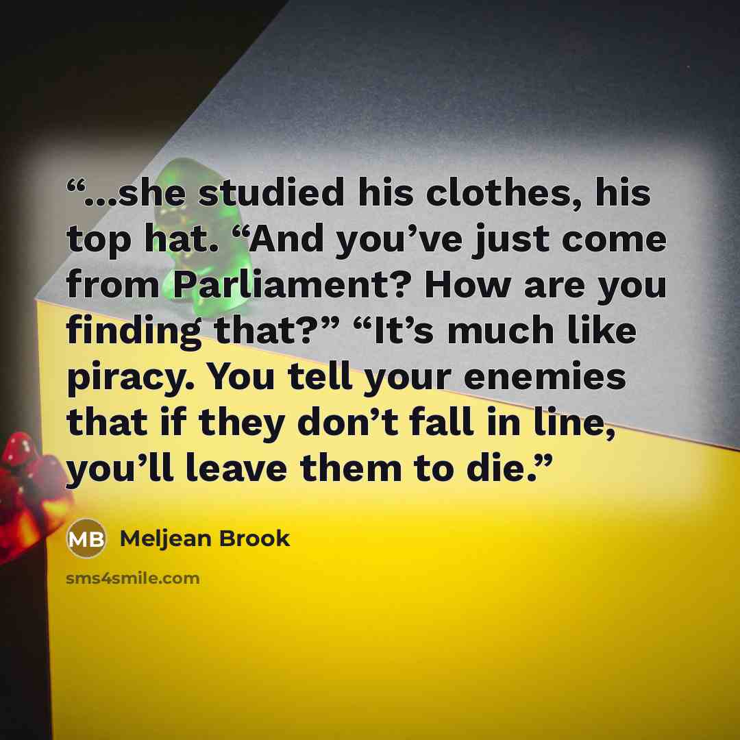 “...she studied his clothes, his top hat. “And you’ve just come from Parliament? How are you finding that?” “It’s much like piracy. You tell your enemies that if they don’t fall in line, you’ll leave them to die.” quote by Meljean Brook