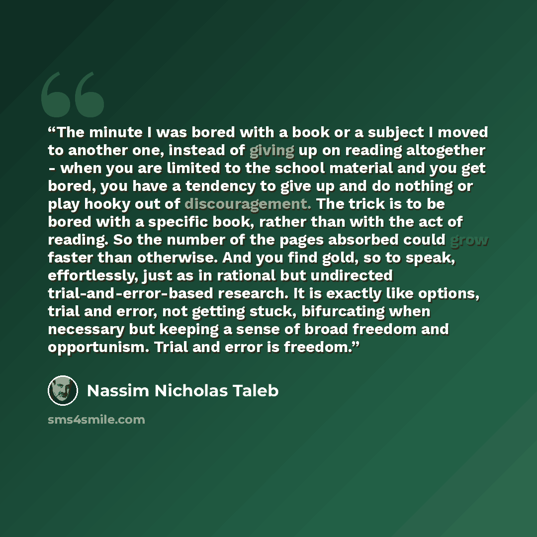 “The minute I was bored with a book or a subject I moved to another one, instead of giving up on reading altogether - when you are limited to the school material and you get bored, you have a tendency to give up and do nothing or play hooky out of discouragement. The trick is to be bored with a…” quote by Nassim Nicholas Taleb