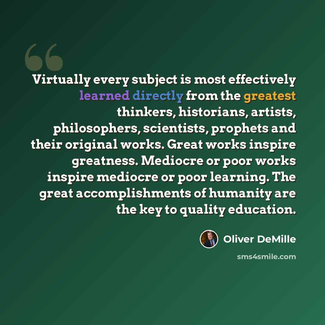 “Virtually every subject is most effectively learned directly from the greatest thinkers, historians, artists, philosophers, scientists, prophets and their original works. Great works inspire greatness. Mediocre or poor works inspire mediocre or poor learning. The great accomplishments of humanity…” quote by Oliver DeMille