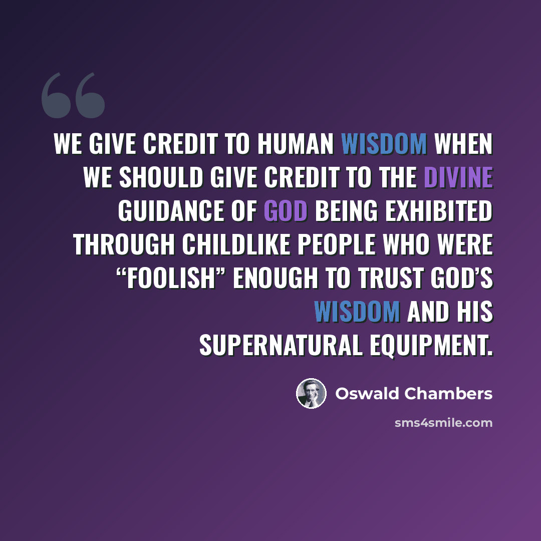 “We give credit to human wisdom when we should give credit to the divine guidance of God being exhibited through childlike people who were “foolish” enough to trust God’s wisdom and His supernatural equipment.” quote by Oswald Chambers