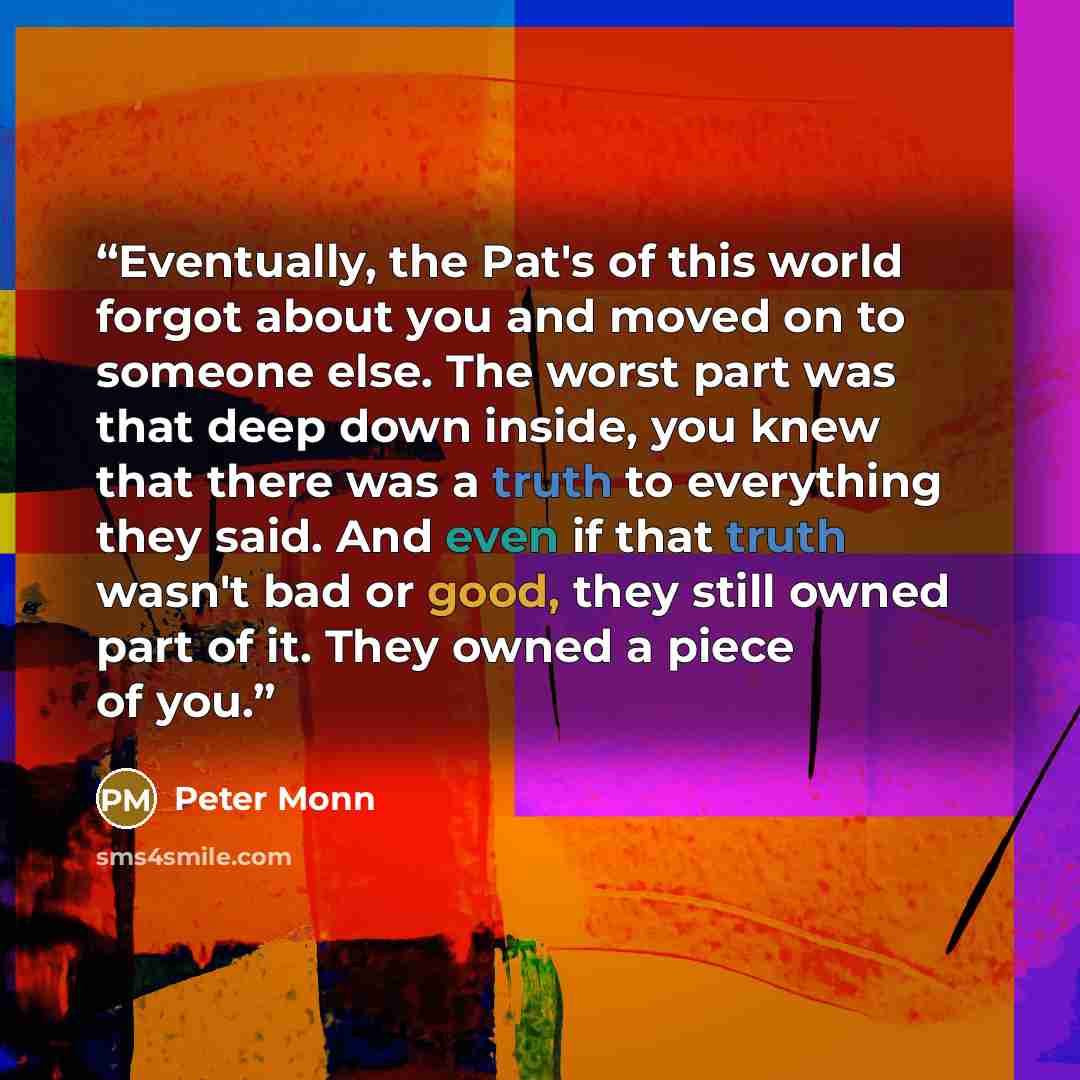 “Eventually, the Pat's of this world forgot about you and moved on to someone else. The worst part was that deep down inside, you knew that there was a truth to everything they said. And even if that truth wasn't bad or good, they still owned part of it. They owned a piece of you.” quote by Peter Monn