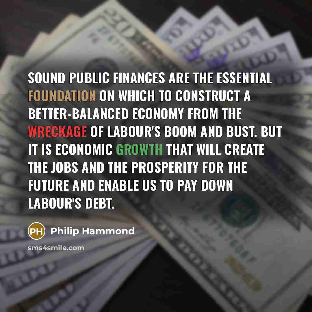 “Sound public finances are the essential foundation on which to construct a better-balanced economy from the wreckage of Labour's boom and bust. But it is economic growth that will create the jobs and the prosperity for the future and enable us to pay down Labour's debt.” quote by Philip Hammond