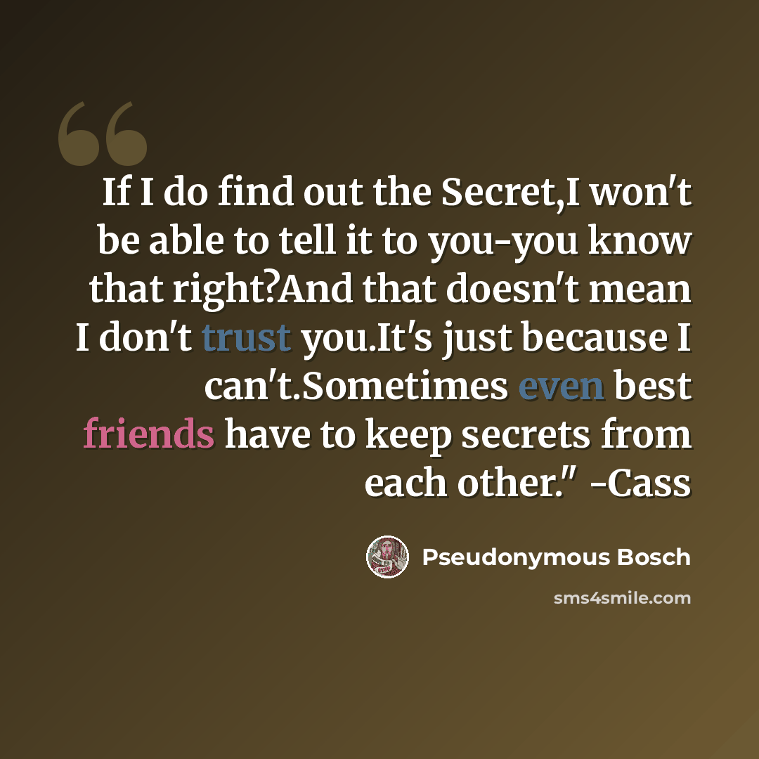 “If I do find out the Secret,I won't be able to tell it to you-you know that right?And that doesn't mean I don't trust you.It's just because I can't.Sometimes even best friends have to keep secrets from each other." -Cass” quote by Pseudonymous Bosch
