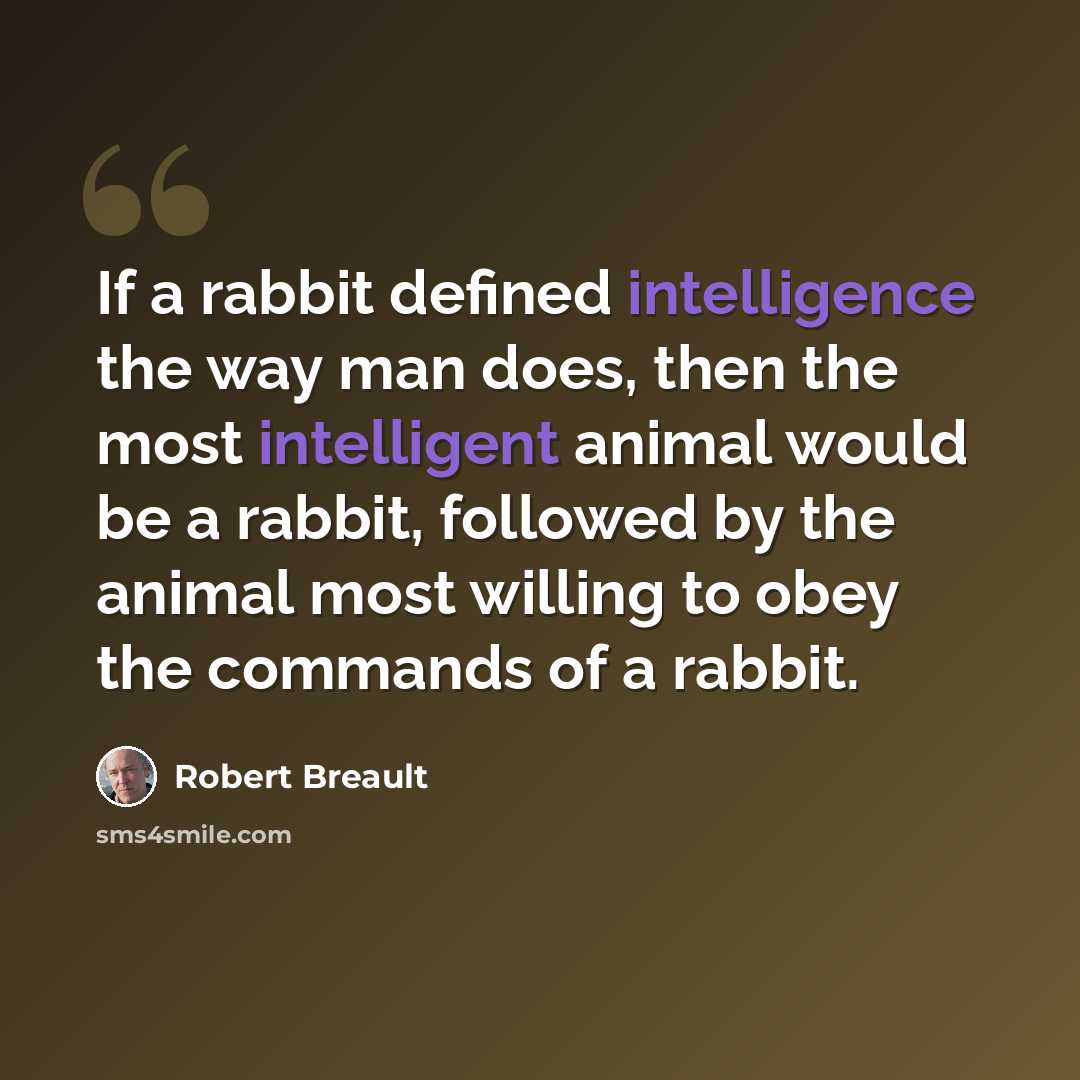 “If a rabbit defined intelligence the way man does, then the most intelligent animal would be a rabbit, followed by the animal most willing to obey the commands of a rabbit.” quote by Robert Breault