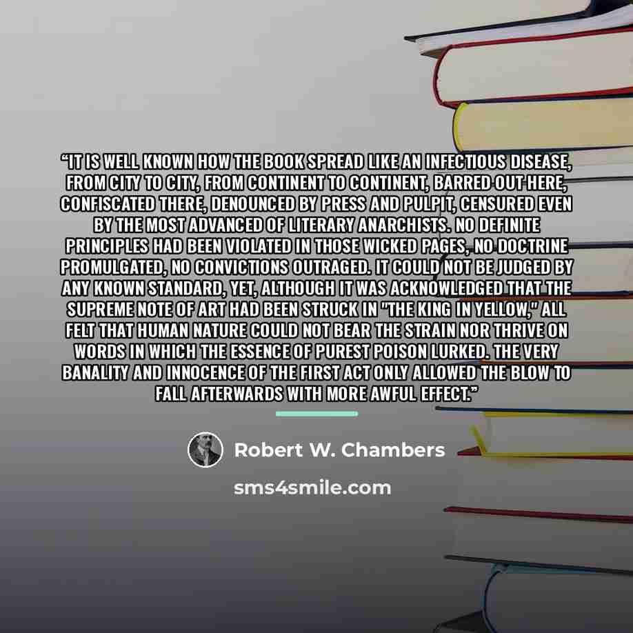 “It is well known how the book spread like an infectious disease, from city to city, from continent to continent, barred out here, confiscated there, denounced by press and pulpit, censured even by the most advanced of literary anarchists. No definite principles had been violated in those wicked…” quote by Robert W. Chambers