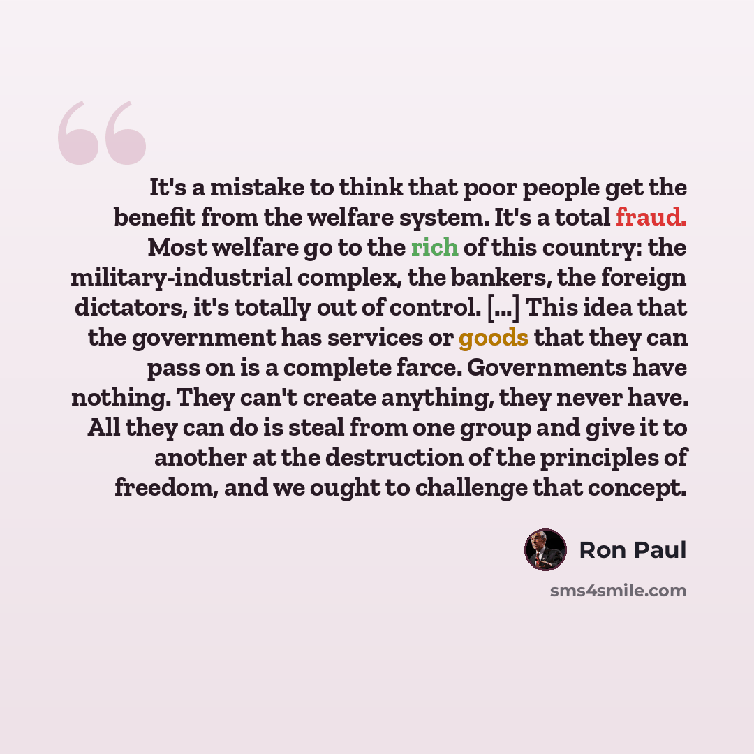 “It's a mistake to think that poor people get the benefit from the welfare system. It's a total fraud. Most welfare go to the rich of this country: the military-industrial complex, the bankers, the foreign dictators, it's totally out of control. [...] This idea that the government has services or…” quote by Ron Paul
