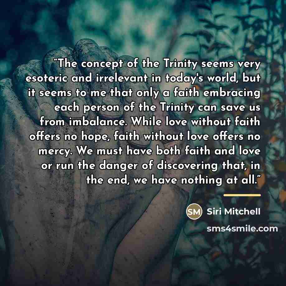 “The concept of the Trinity seems very esoteric and irrelevant in today's world, but it seems to me that only a faith embracing each person of the Trinity can save us from imbalance. While love without faith offers no hope, faith without love offers no mercy. We must have both faith and love or run…” quote by Siri Mitchell
