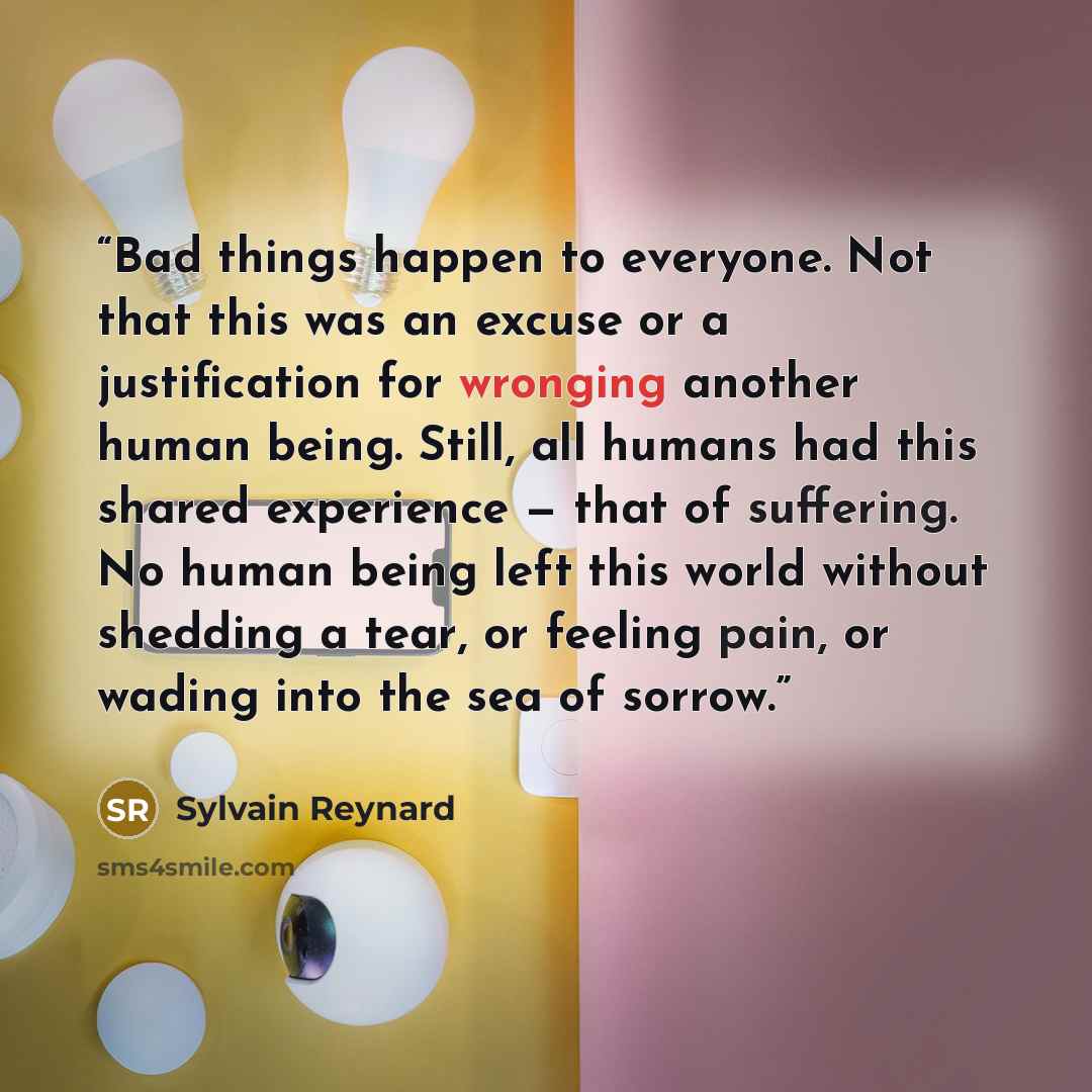 “Bad things happen to everyone. Not that this was an excuse or a justification for wronging another human being. Still, all humans had this shared experience — that of suffering. No human being left this world without shedding a tear, or feeling pain, or wading into the sea of sorrow.” quote by Sylvain Reynard